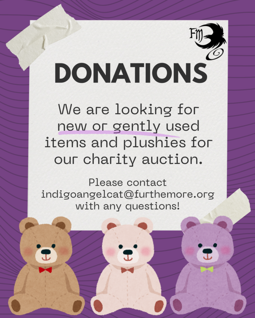 FurTheMore is looking for donations for our upcoming charity auction! 
 
 
We’re looking for new or gently used items or plushies that people can bid on or purchase during the convention to support this year’s charity, The Frederick Center! 
 
 
If you have any questions, please email indigoangelcat[at]furthemore.org
 
 
See you soon!